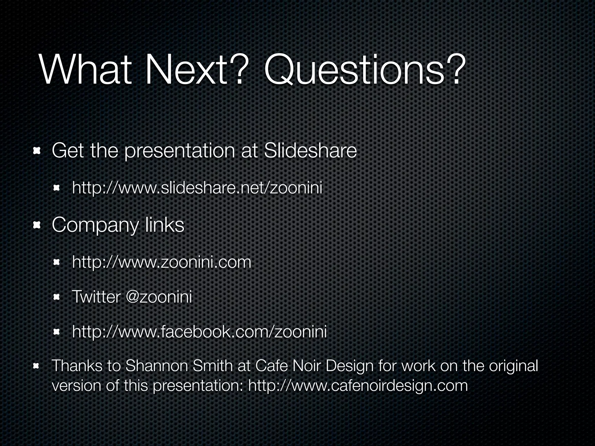 What Next? Questions?
Get the presentation at Slideshare
  http://www.slideshare.net/zoonini

Company links
  http://www.zoonini.com

  Twitter @zoonini

  http://www.facebook.com/zoonini
Thanks to Shannon Smith at Cafe Noir Design for work on the original
version of this presentation: http://www.cafenoirdesign.com
 