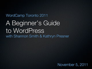 WordCamp Toronto 2011

A Beginner’s Guide
to WordPress
with Shannon Smith & Kathryn Presner




                             November 5, 2011
 