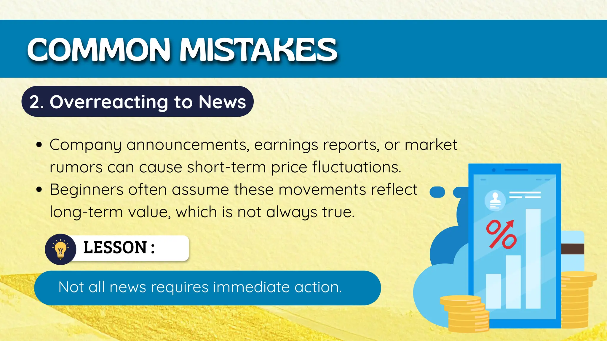LESSON :
Not all news requires immediate action.
COMMON MISTAKES
2. Overreacting to News
Company announcements, earnings reports, or market
rumors can cause short-term price fluctuations.
Beginners often assume these movements reflect
long-term value, which is not always true.
 