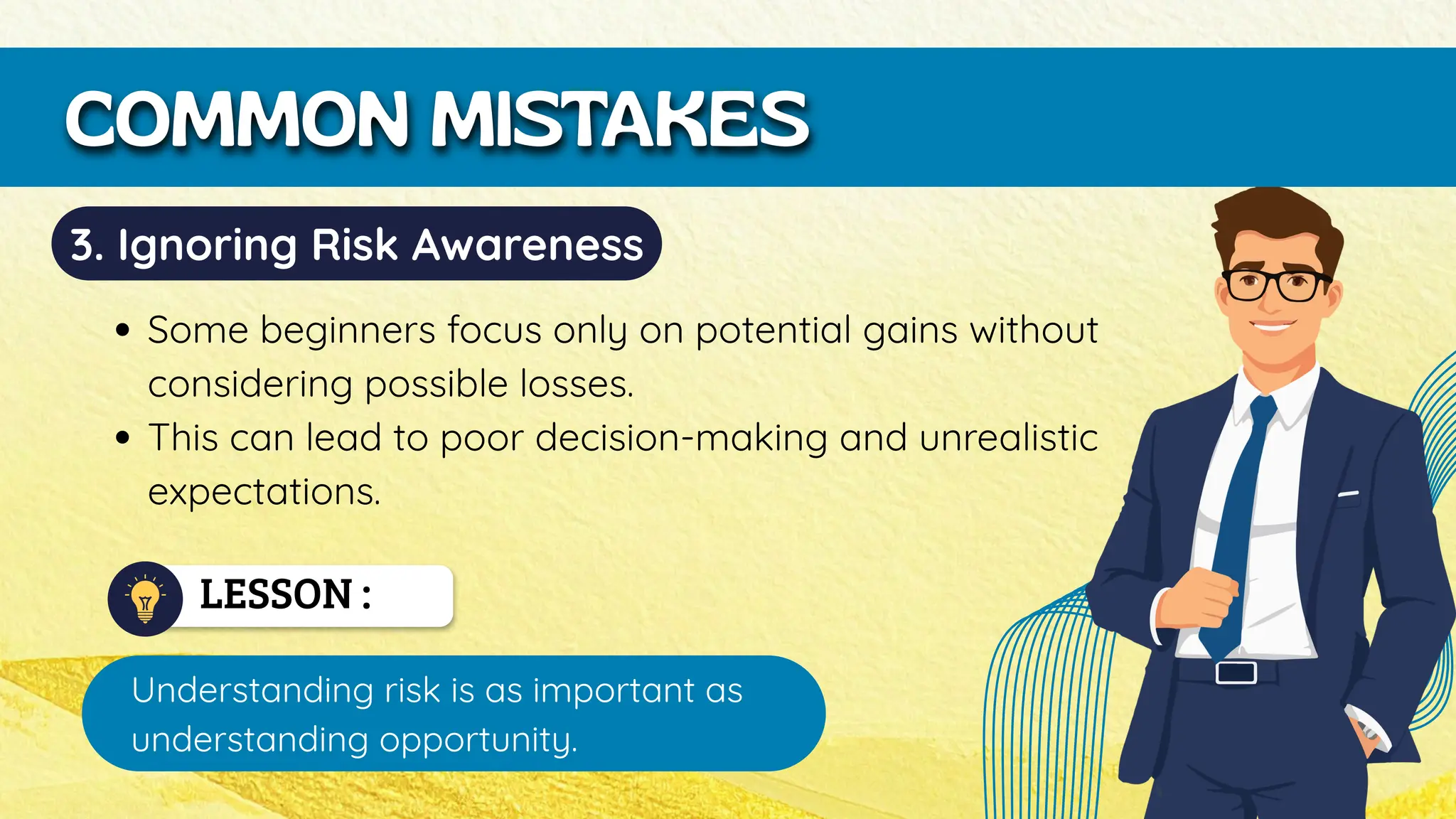 LESSON :
Understanding risk is as important as
understanding opportunity.
COMMON MISTAKES
3. Ignoring Risk Awareness
Some beginners focus only on potential gains without
considering possible losses.
This can lead to poor decision-making and unrealistic
expectations.
 