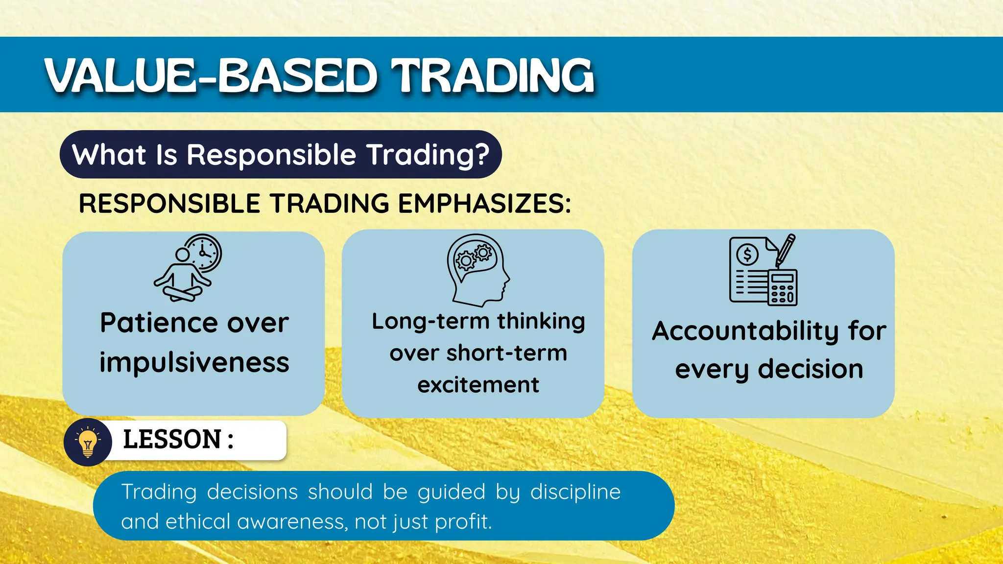 Patience over
impulsiveness
LESSON :
VALUE-BASED TRADING
What Is Responsible Trading?
RESPONSIBLE TRADING EMPHASIZES:
Long-term thinking
over short-term
excitement
Accountability for
every decision
Trading decisions should be guided by discipline
and ethical awareness, not just profit.
 
