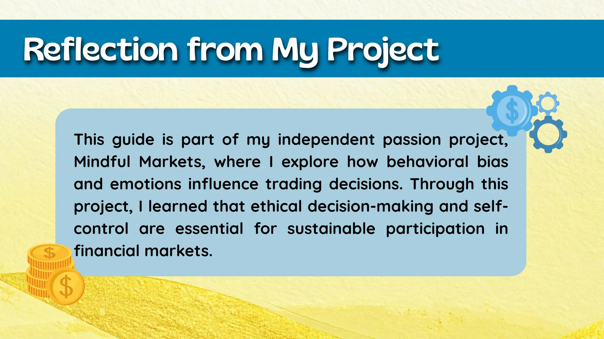 This guide is part of my independent passion project,
Mindful Markets, where I explore how behavioral bias
and emotions influence trading decisions. Through this
project, I learned that ethical decision-making and self-
control are essential for sustainable participation in
financial markets.
Reflection from My Project
 