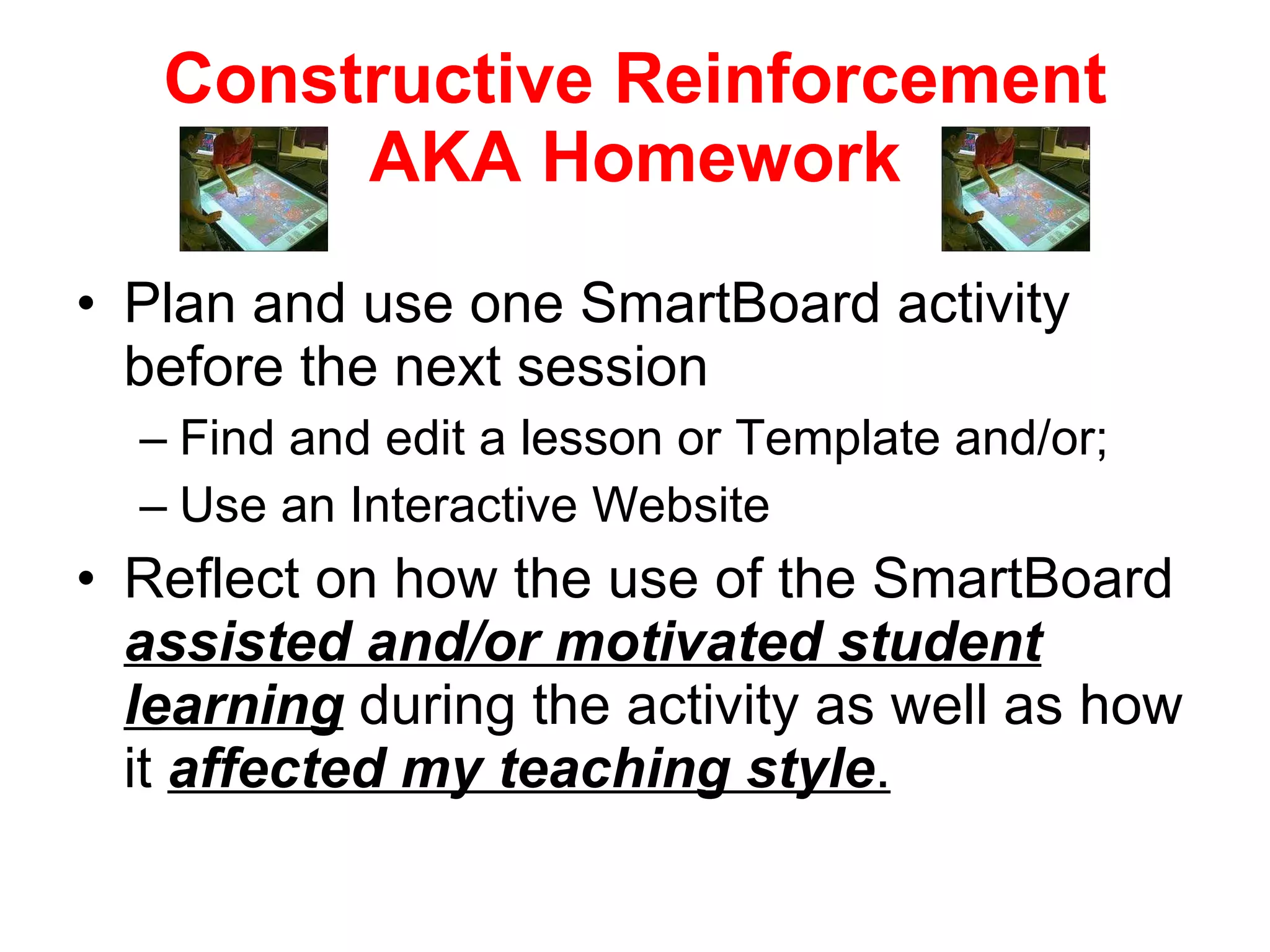 Constructive Reinforcement AKA Homework Plan and use one SmartBoard activity before the next session Find and edit a lesson or Template and/or; Use an Interactive Website Reflect on how the use of the SmartBoard  assisted and/or motivated student learning  during the activity as well as how it  affected my teaching style . 