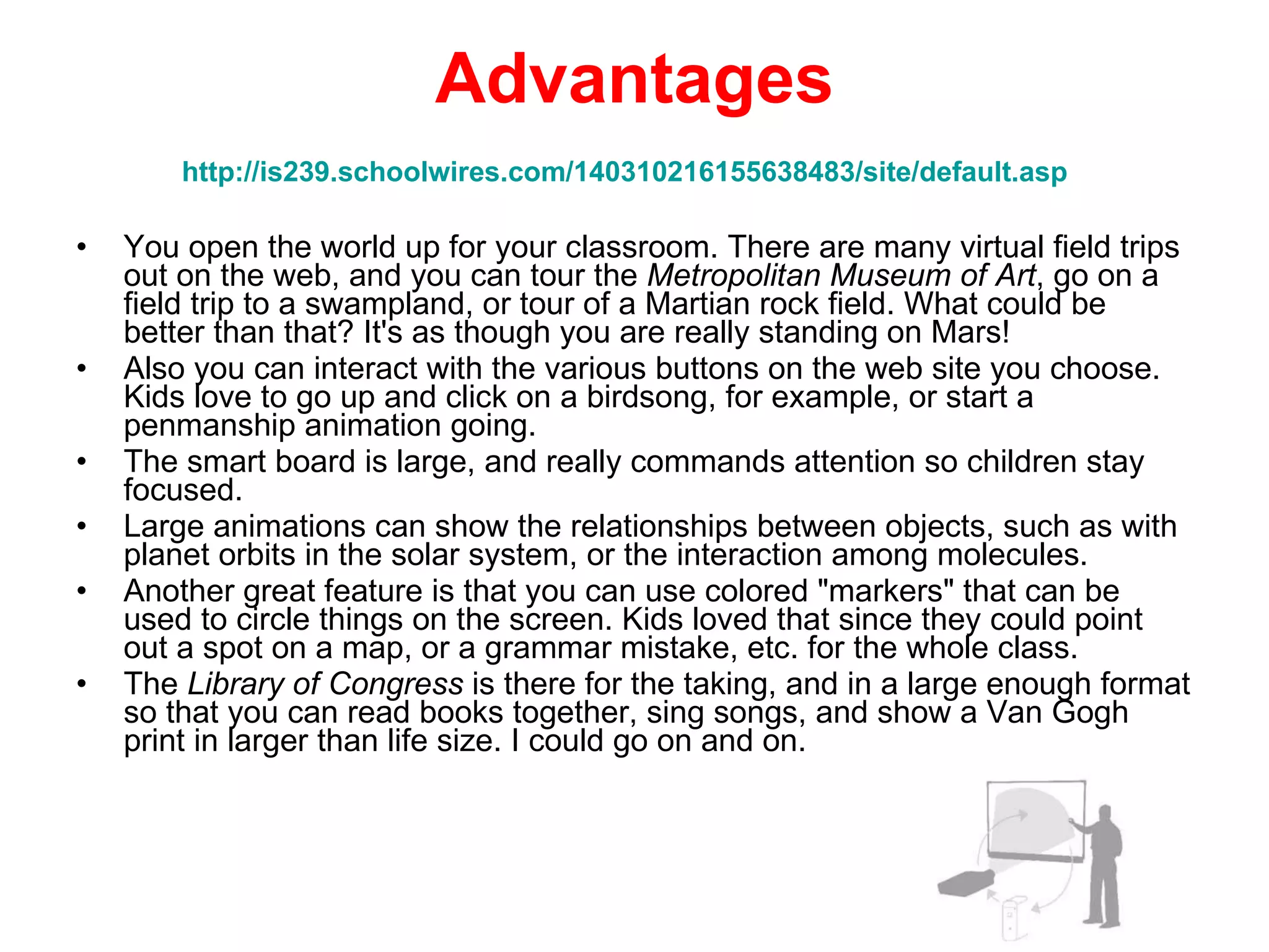 Advantages http://is239.schoolwires.com/140310216155638483/site/default.asp   You open the world up for your classroom. There are many virtual field trips out on the web, and you can tour the  Metropolitan Museum of Art , go on a field trip to a swampland, or tour of a Martian rock field. What could be better than that? It's as though you are really standing on Mars!  Also you can interact with the various buttons on the web site you choose. Kids love to go up and click on a birdsong, for example, or start a penmanship animation going.  The smart board is large, and really commands attention so children stay focused.  Large animations can show the relationships between objects, such as with planet orbits in the solar system, or the interaction among molecules.  Another great feature is that you can use colored "markers" that can be used to circle things on the screen. Kids loved that since they could point out a spot on a map, or a grammar mistake, etc. for the whole class.  The  Library of Congress  is there for the taking, and in a large enough format so that you can read books together, sing songs, and show a Van Gogh print in larger than life size. I could go on and on. 