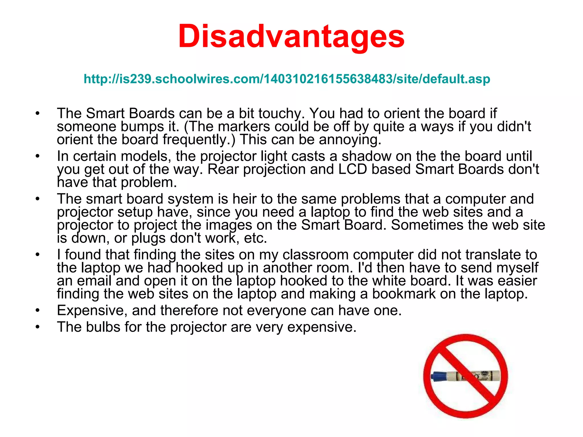 Disadvantages http://is239.schoolwires.com/140310216155638483/site/default.asp   The Smart Boards can be a bit touchy. You had to orient the board if someone bumps it. (The markers could be off by quite a ways if you didn't orient the board frequently.) This can be annoying.  In certain models, the projector light casts a shadow on the the board until you get out of the way. Rear projection and LCD based Smart Boards don't have that problem.  The smart board system is heir to the same problems that a computer and projector setup have, since you need a laptop to find the web sites and a projector to project the images on the Smart Board. Sometimes the web site is down, or plugs don't work, etc.  I found that finding the sites on my classroom computer did not translate to the laptop we had hooked up in another room. I'd then have to send myself an email and open it on the laptop hooked to the white board. It was easier finding the web sites on the laptop and making a bookmark on the laptop.  Expensive, and therefore not everyone can have one.  The bulbs for the projector are very expensive.  