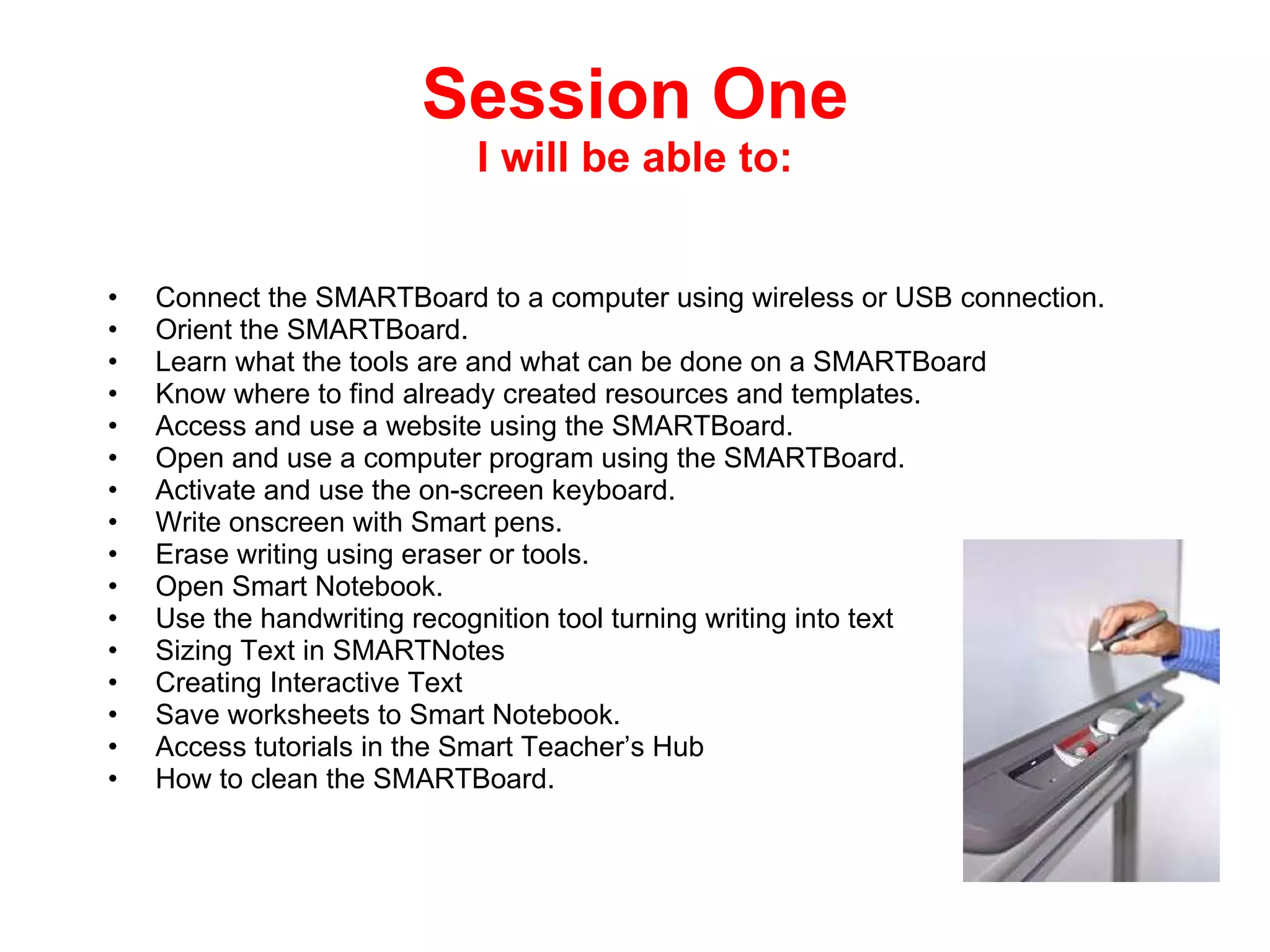 Session One I will be able to: Connect the SMARTBoard to a computer using wireless or USB connection. Orient the SMARTBoard. Learn what the tools are and what can be done on a SMARTBoard Know where to find already created resources and templates. Access and use a website using the SMARTBoard. Open and use a computer program using the SMARTBoard. Activate and use the on-screen keyboard. Write onscreen with Smart pens. Erase writing using eraser or tools. Open Smart Notebook. Use the handwriting recognition tool turning writing into text Sizing Text in SMARTNotes Creating Interactive Text  Save worksheets to Smart Notebook. Access tutorials in the Smart Teacher’s Hub How to clean the SMARTBoard. 