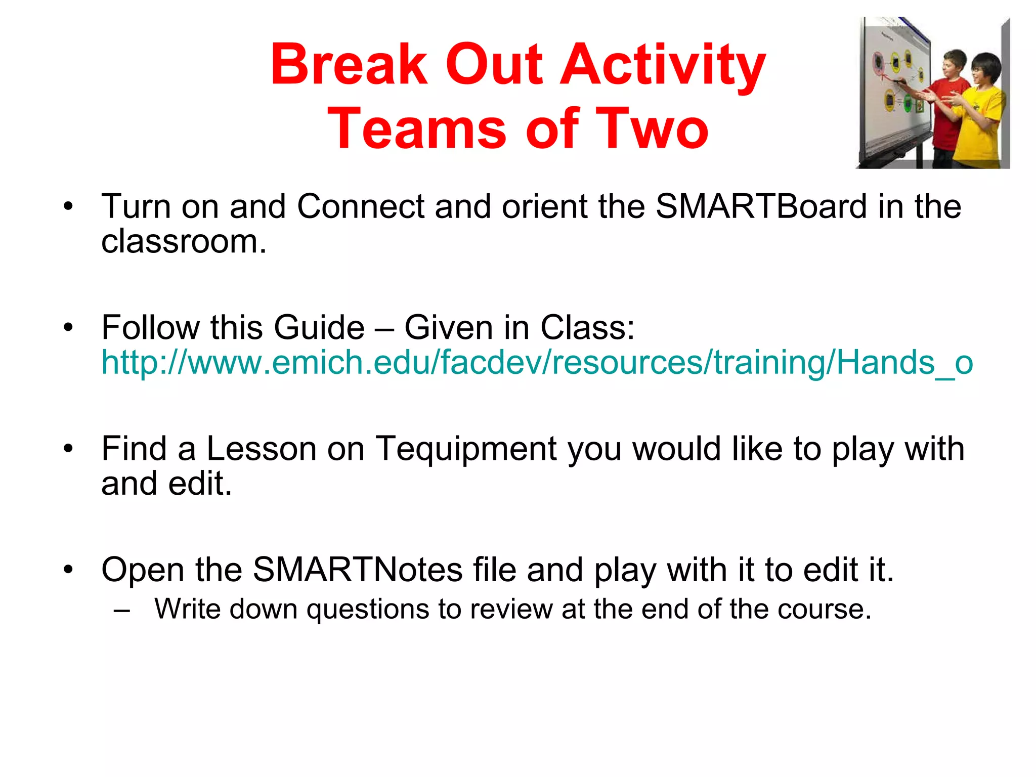 Break Out Activity Teams of Two Turn on and Connect and orient the SMARTBoard in the  classroom. Follow this Guide – Given in Class:  http://www.emich.edu/facdev/resources/training/Hands_on_practice.pdf Find a Lesson on Tequipment you would like to play with and edit. Open the SMARTNotes file and play with it to edit it. Write down questions to review at the end of the course. 