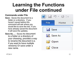 Learning the Functions under File continued Commands under File Save  - Saves the document to a folder or a directory.  If you haven’t saved before this command will ask where you would like to save the doc. If you have already saved the document it will save the updates.  Save As….  - Saves the  document to a folder or a directory of your choosing, provides a way to rename the document (i.e. if you want to have multiple versions) Or save under a new name. 07/26/11 
