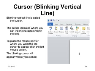 Cursor (Blinking Vertical Line) Blinking vertical line is called the cursor. The cursor indicates where you can insert characters within the text. To place the mouse pointer where you want the the cursor to appear click the left mouse button.  The blinking cursor will appear where you clicked.  07/26/11 