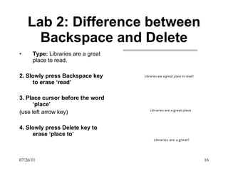 Lab 2: Difference between Backspace and Delete Type:  Libraries are a great place to read. 2. Slowly press Backspace key to erase ‘read’ 3. Place cursor before the word ‘place’ (use left arrow key) 4. Slowly press Delete key to erase ‘place to’ 07/26/11 