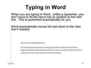 Typing in Word When you are typing in Word,  unlike a typewriter, you don’t have to hit the return key to position to the next line.  This is performed automatically for you. Word automatically moves the text down to the next line if needed. 07/26/11 