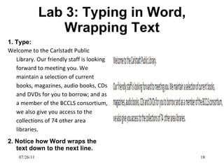 Lab 3: Typing in Word, Wrapping Text 1. Type: Welcome to the Carlstadt Public Library. Our friendly staff is looking forward to meeting you. We maintain a selection of current books, magazines, audio books, CDs and DVDs for you to borrow; and as a member of the BCCLS consortium, we also give you access to the collections of 74 other area libraries. 2. Notice how Word wraps the text down to the next line. 07/26/11 