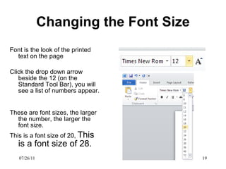 Changing the Font Size Font is the look of the printed text on the page Click the drop down arrow beside the 12 (on the Standard Tool Bar), you will see a list of numbers appear.  These are font sizes, the larger the number, the larger the font size.  This is a font size of 20,  This is a font size of 28.  07/26/11 