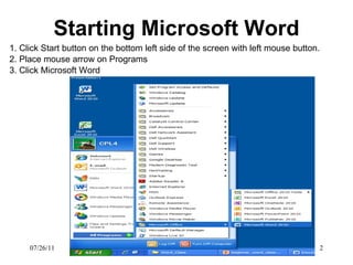 Starting Microsoft Word 1. Click Start button on the bottom left side of the screen with left mouse button.  2. Place mouse arrow on Programs 3. Click Microsoft Word 07/26/11 
