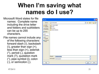 When I’m saving what names do I use? Microsoft Word states for file names:  Complete name including the drive letter and folders and subfolders can be up to 255 characters. File names cannot include any of the following characters: forward slash (/), backslash (\), greater than sign (>), less than sign (<), asterisk (*), period (.), question mark (?), quotation mark (“), pipe symbol (|), colon (:), or semicolon (;). 07/26/11 