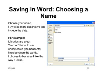 Saving in Word: Choosing a Name Choose your name,  I try to be more descriptive and include the date.  For example: Libraries are great You don’t have to use underscores (the horizontal lines between the words.  I choose to because I like the way it looks.  07/26/11 