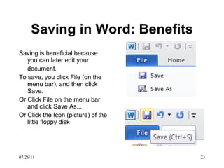 Saving in Word: Benefits Saving is beneficial because you can later edit your document.  To save, you click File (on the menu bar), and then click Save.  Or Click File on the menu bar and click Save As... Or Click the Icon (picture) of the little floppy disk 07/26/11 