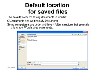 Default location  for saved files The default folder for saving documents in word is: C:\Documents and Settings\My Documents Some computers save under a different folder structure, but generally this is how Word saves documents.  07/26/11 