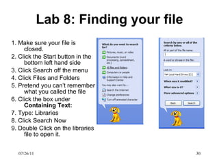 Lab 8: Finding your file 1. Make sure your file is closed.  2. Click the Start button in the bottom left hand side 3. Click Search off the menu 4. Click Files and Folders 5. Pretend you can’t remember what you called the file 6. Click the box under  Containing Text: 7. Type: Libraries 8. Click Search Now 9. Double Click on the libraries file to open it.  07/26/11 