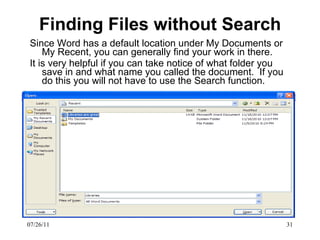 Finding Files without Search Since Word has a default location under My Documents or My Recent, you can generally find your work in there.  It is very helpful if you can take notice of what folder you save in and what name you called the document.  If you do this you will not have to use the Search function.  07/26/11 
