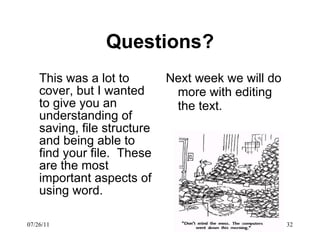 Questions ? This was a lot to cover, but I wanted to give you an understanding of saving, file structure and being able to find your file.  These are the most important aspects of using word.  Next week we will do more with editing the text.  07/26/11 