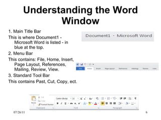 Understanding the Word Window 1. Main Title Bar This is where Document1 - Microsoft Word is listed - in blue at the top.  2. Menu Bar This contains: File, Home, Insert, Page Layout, References, Mailing, Review, View.  3. Standard Tool Bar This contains Past, Cut, Copy, ect.  07/26/11 