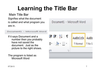 Learning the Title Bar Main Title Bar   Signifies what the document is called and what program you are in. If it says Document and a number then you probably have not saved the document.  Just as the picture to the right shows. The program is listed as Microsoft Word 07/26/11 