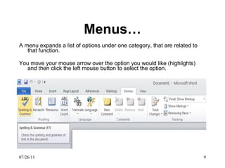 Menus… A menu expands a list of options under one category, that are related to that function. You move your mouse arrow over the option you would like (highlights) and then click the left mouse button to select the option. 07/26/11 