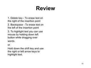 10
Review
1. Delete key - To erase text on
the right of the insertion point
2. Backspace - To erase text on
the left of the insertion point
3. To highlight text you can use
mouse by holding down left
button while dragging over
words
or
Hold down the shift key and use
the right or left arrow keys to
highlight text.
 