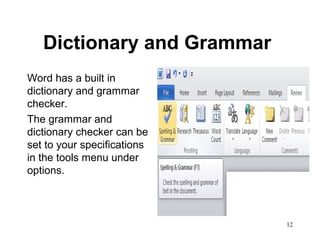 12
Dictionary and Grammar
Word has a built in
dictionary and grammar
checker.
The grammar and
dictionary checker can be
set to your specifications
in the tools menu under
options.
 