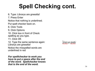 14
Spell Checking cont.
6. Type: Librarys are greeatta!
7. Press Enter
Notice that nothing is underlined.
Put spell checker back on.
8. Click Tools
9. Click Options
10. Click box in front of Check
spelling as you type.
11. Click OK
12. Type the same sentence again:
Librarys are greeatta!
Notice the misspelled words are
underlined in red
For spelllchecker to work you
have to put a space after the end
of the word. Spellchecker knows
that is the end of the word.
 