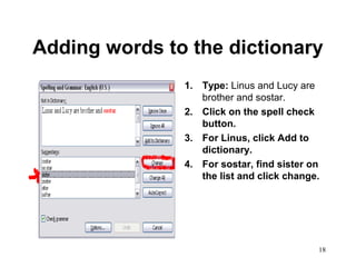 18
Adding words to the dictionary
1. Type: Linus and Lucy are
brother and sostar.
2. Click on the spell check
button.
3. For Linus, click Add to
dictionary.
4. For sostar, find sister on
the list and click change.
 
