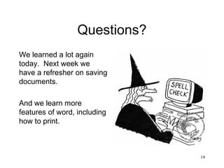 19
Questions?
We learned a lot again
today. Next week we
have a refresher on saving
documents.
And we learn more
features of word, including
how to print.
 