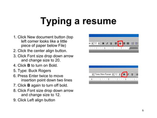 6
Typing a resume
1. Click New document button (top
left corner looks like a little
piece of paper below File)
2. Click the center align button.
3. Click Font size drop down arrow
and change size to 20.
4. Click B to turn on Bold.
5. Type: Buck Rogers
6. Press Enter twice to move
insertion point down two lines
7. Click B again to turn off bold.
8. Click Font size drop down arrow
and change size to 12.
9. Click Left align button
 