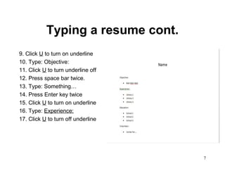 7
Typing a resume cont.
9. Click U to turn on underline
10. Type: Objective:
11. Click U to turn underline off
12. Press space bar twice.
13. Type: Something…
14. Press Enter key twice
15. Click U to turn on underline
16. Type: Experience:
17. Click U to turn off underline
 