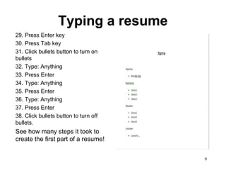 9
Typing a resume
29. Press Enter key
30. Press Tab key
31. Click bullets button to turn on
bullets
32. Type: Anything
33. Press Enter
34. Type: Anything
35. Press Enter
36. Type: Anything
37. Press Enter
38. Click bullets button to turn off
bullets.
See how many steps it took to
create the first part of a resume!
 