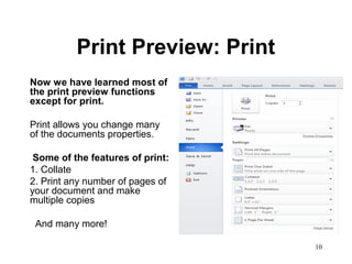 10
Print Preview: Print
Now we have learned most of
the print preview functions
except for print.
Print allows you change many
of the documents properties.
Some of the features of print:
1. Collate
2. Print any number of pages of
your document and make
multiple copies
And many more!
 