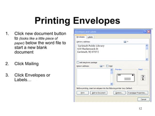 12
Printing Envelopes
1. Click new document button
to (looks like a little piece of
paper) below the word file to
start a new blank
document
2. Click Mailing
3. Click Envelopes or
Labels…
 