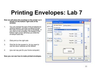 13
Printing Envelopes: Lab 7
Now we will place the envelope in the printer as it
shows on the bottom right side of the
window.
1. You can change the size of the envelopes by
clicking Options, and then scrolling through
the menu to find the right size of envelope. If
you click on the envelope, the display in the
bottom right corner will show you what the
envelope looks like.
2. Click print on the right side
3. Click No for the answer to, do you want to
use the return address as the default.
4. (you can say yes for your home computer)
Now you can see how to make printed envelopes.
 