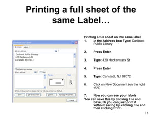 15
Printing a full sheet of the
same Label…
Printing a full sheet on the same label
1. In the Address box Type: Carlstadt
Public Library
2. Press Enter
3. Type: 420 Hackensack St
4. Press Enter
5. Type: Carlstadt, NJ 07072
6. Click on New Document (on the right
side)
7. Now you can see your labels
You can save this by clicking File and
Save, Or you can just print it
without saving by clicking File and
then clicking Print.
 