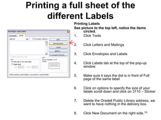 16
Printing a full sheet of the
different Labels
Printing Labels
See picture to the top left, notice the items
circled.
1. Click Tools
2. Click Letters and Mailings
3. Click Envelopes and Labels
4. Click Labels tab at the top of the pop-up
window
5. Make sure it says the dot is in front of Full
page of the same label
6. Click on options to specify the size of your
labels scroll down and click on 3110 – Sticker
7. Delete the Oradell Public Library address, we
want to have nothing in the delivery box.
8. Click New Document on the right side.
 