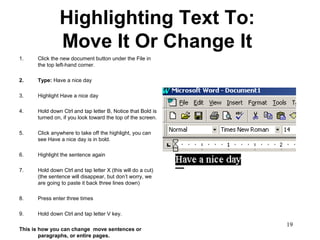 19
Highlighting Text To:
Move It Or Change It
1. Click the new document button under the File in
the top left-hand corner.
2. Type: Have a nice day
3. Highlight Have a nice day
4. Hold down Ctrl and tap letter B, Notice that Bold is
turned on, if you look toward the top of the screen.
5. Click anywhere to take off the highlight, you can
see Have a nice day is in bold.
6. Highlight the sentence again
7. Hold down Ctrl and tap letter X (this will do a cut)
(the sentence will disappear, but don’t worry, we
are going to paste it back three lines down)
8. Press enter three times
9. Hold down Ctrl and tap letter V key.
This is how you can change move sentences or
paragraphs, or entire pages.
 