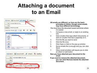 20
Attaching a document
to an Email
All emails are different, so here are the basic
principles to follow, though some emails
may have different terminology.
You must have the document saved and know whereYou must have the document saved and know where
it is saved.it is saved.
1. Compose a new email, or reply to an existing
one.
2. Click a button that says attach documents, or
click on a button that has a paperclip on it.
3. Find the file you want to send
4. Click the file once
5. Click Open or Add on the pop-up window
6. Some emails this is enough and you can click
Send.
7. Other email providers will require you to click
an attach or add button
Now you have attached your document to the
email.
If you want to remove the attached document,
you can click Remove beside the attached
document.
 