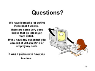 21
Questions?
We have learned a lot during
these past 4 weeks.
There are some very good
books that go into much
more detail.
If you have any questions you
can call at 201-262-2613 or
stop by my desk.
It was a pleasure to have you
in class.
 