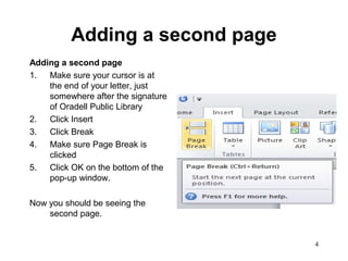 4
Adding a second page
Adding a second page
1. Make sure your cursor is at
the end of your letter, just
somewhere after the signature
of Oradell Public Library
2. Click Insert
3. Click Break
4. Make sure Page Break is
clicked
5. Click OK on the bottom of the
pop-up window.
Now you should be seeing the
second page.
 
