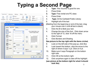 5
Typing a Second Page1. Type: This Voucher is good for one
2. Press Enter
3. Type: Free rental one PC class
4. Press Enter
5. Type: At the Carlstadt Public Library
6. Highlight all of the text
(Starting from the beginning or end of the text, drag
your mouse over it until all text is black)
3. Click the B to Bold your text.
4. Change the size of the font. Click down arrow
to the right of 12, click 16 off the menu
5. Click Format
6. Click Borders and Shading
See picture to the top right with the items circled.
8. Look on the left side of the pop-up, click Box
9. Look toward the bottom, click the arrow to the
right of where it says ½ pt. Click on 6 pt.
10. Make sure it says Paragraph on the bottom
right side.
11. Click OK at the bottom right.
12. Click anywhere again to take off the highlight.
(see picture at the bottom right for what it should
look like)
 