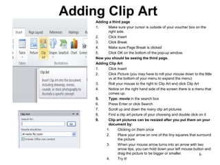6
Adding Clip Art
Adding a third page
1. Make sure your cursor is outside of your voucher box on the
right side.
2. Click Insert
3. Click Break
4. Make sure Page Break is clicked
5. Click OK on the bottom of the pop-up window.
Now you should be seeing the third page.
Adding Clip Art
1. Click Insert
2. Click Picture (you may have to roll your mouse down to the little
vv at the bottom of your menu to expand the menu)
3. Roll your mouse to the right to Clip Art and click Clip Art
4. Notice on the right hand side of the screen there is a menu that
comes up.
5. Type: movie in the search box
6. Press Enter or click Search
7. Scroll up and down the many clip art pictures
8. Find a clip art picture of your choosing and double click on it
9. Clip art pictures can be resized after you put them on your
document by:
1. Clicking on them once
2. Place your arrow on one of the tiny squares that surround
the picture
3. When your mouse arrow turns into an arrow with two
arrow tips, you can hold down your left mouse button and
drag the picture to be bigger or smaller.
4. Try it!
 