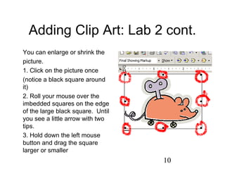 10
Adding Clip Art: Lab 2 cont.
You can enlarge or shrink the
picture.
1. Click on the picture once
(notice a black square around
it)
2. Roll your mouse over the
imbedded squares on the edge
of the large black square. Until
you see a little arrow with two
tips.
3. Hold down the left mouse
button and drag the square
larger or smaller
 