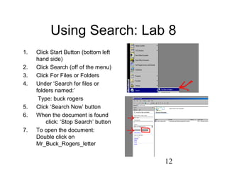 12
Using Search: Lab 8
1. Click Start Button (bottom left
hand side)
2. Click Search (off of the menu)
3. Click For Files or Folders
4. Under ‘Search for files or
folders named:’
Type: buck rogers
5. Click ‘Search Now’ button
6. When the document is found
click: ‘Stop Search’ button
7. To open the document:
Double click on
Mr_Buck_Rogers_letter
 