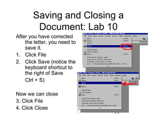 14
Saving and Closing a
Document: Lab 10
After you have corrected
the letter, you need to
save it.
1. Click File
2. Click Save (notice the
keyboard shortcut to
the right of Save
Ctrl + S)
Now we can close
3. Click File
4. Click Close
 